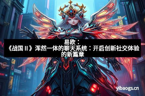易欧：《战国Ⅱ》浑然一体的聊天系统：开启创新社交体验的新篇章