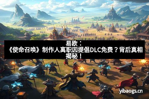 易欧：《使命召唤》制作人离职因提倡DLC免费？背后真相揭秘！